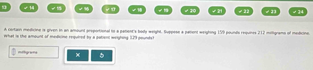 13 14 15 16 17 18 19 20 21 22 23 24 
A certain medicine is given in an amount proportional to a patient's body weight. Suppose a patient weighing 159 pounds requires 212 milligrams of medicine. 
What is the amount of medicine required by a patient weighing 129 pounds?
milligrams × 5