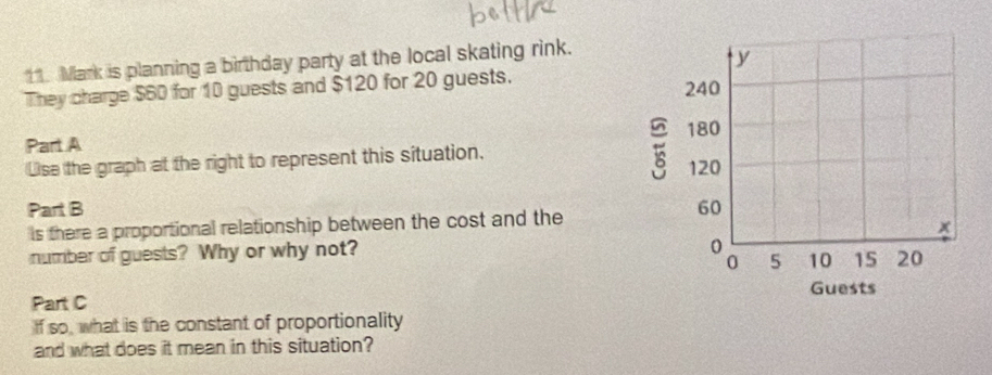 Mark is planning a birthday party at the local skating rink. 
They charge $60 for 10 guests and $120 for 20 guests. 
Part A 
Lse the graph at the right to represent this situation. 
Part B 
ls there a proportional relationship between the cost and the 
number of guests? Why or why not? 
Part C 
If so, what is the constant of proportionality 
and what does it mean in this situation?