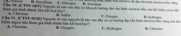 A Silicón B. Beryllium C. Nitrogen le nhường hoạc Khận bón electron đề đạt câu hình electron bên vững
D. Selenium
Câu 10. [CTST-SBT] Nguyên tử nào sau đây có khuynh hướng đạt cầu hình electron bền của khí hiểm neon khi
tham gia hình thành liên kết hoá học?
A. Chlorine. B. Sulfur. C. Oxygen. D. hydrogen.
Cậu 11. [CTST-SGK] Nguyên tử của nguyên tố nào sau đây có xu hướng đạt cấu hình electron bên vững của khí
hiểm argon khi tham gia hình thành liên kết hoá học?
A. Fluorine. B. Oxygen. C. Hydrogen. D. Chlorine.