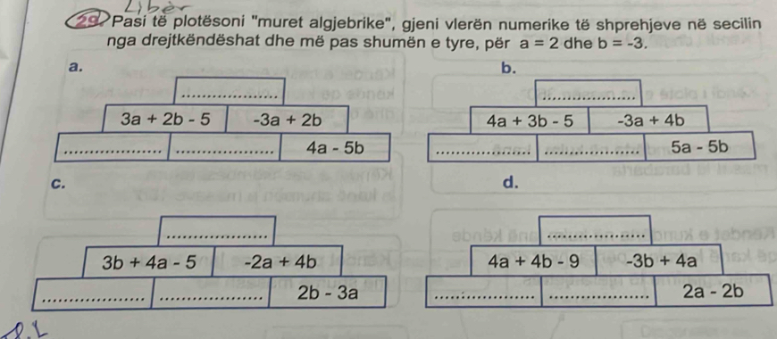 Pasi të plotësoni "muret algjebrike", gjeni vlerën numerike të shprehjeve në secilin
nga drejtkëndëshat dhe më pas shumën e tyre, për a=2 dhe b=-3.
a.
b.
_
_
3a+2b-5 -3a+2b
4a+3b-5 -3a+4b
_
_ 4a-5b
_
_ 5a-5b
C.
d.
_
3b+4a-5 -2a+4b
_
_ 2b-3a