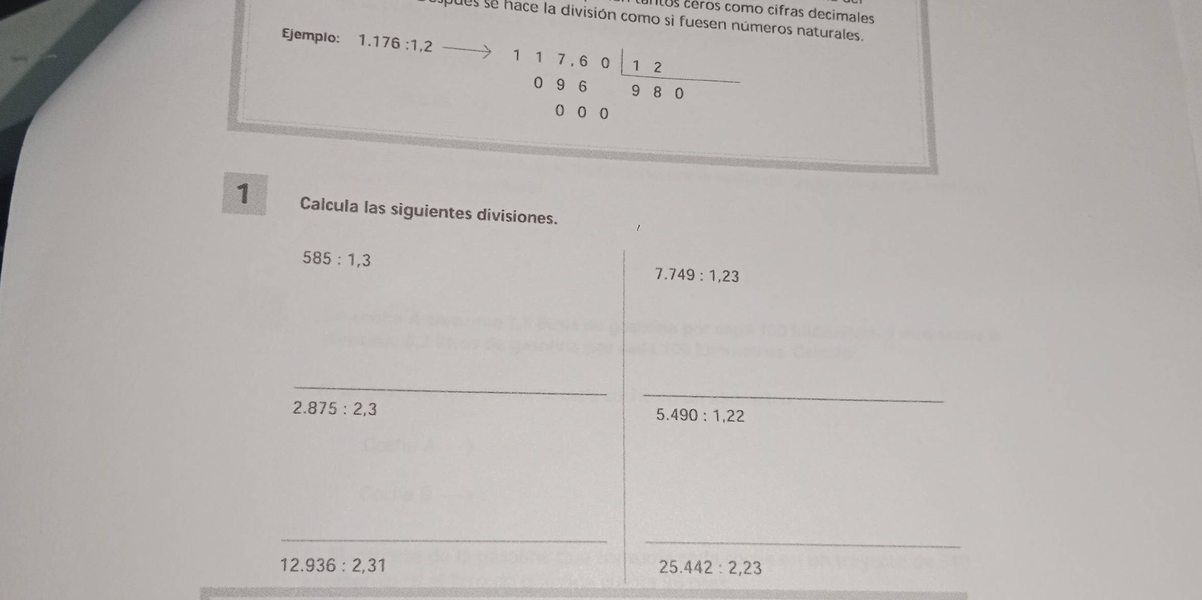 untos céros como cifras decimales 
pues se hace la división como si fuesen números naturales. 
Ejemplo: 1.176:1,2
117,60_ 12
096 9 8 0
0 0 0
1 Calcula las siguientes divisiones.
585:1,3
7.749 : 1,23
_ 
_
2.875:2,3
_
5.490:1,22
_ 
_
12.936:2,31
25.442:2,23