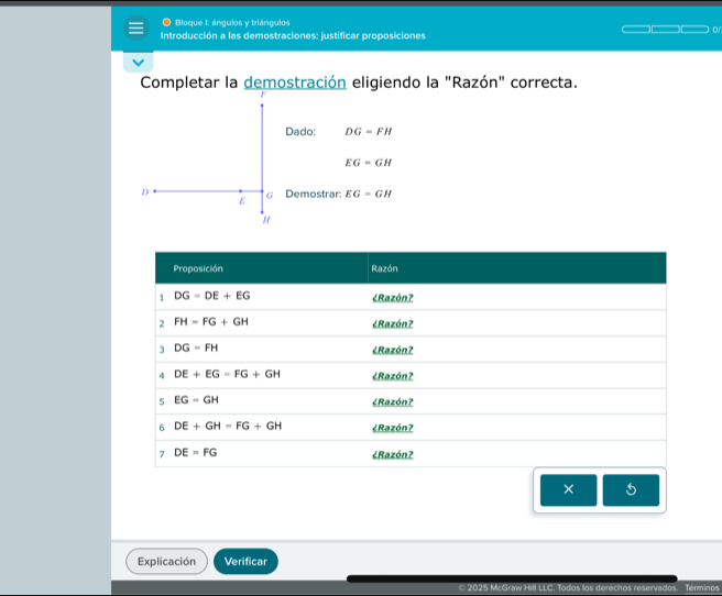 Bloque 1: ángulos y triángulos
Introducción a las demostraciones: justificar proposiciones
Completar la demostración eligiendo la "Razón" correcta.
Dado: DG=FH
EG=GH
D Demostrar: EG=GH
G
E
"
×
Explicación Verificar
* 2025 McGraw Hill LLC. Todos los derechos reservados Términos