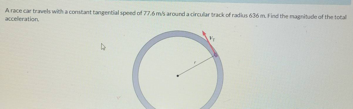 A race car travels with a constant tangential speed of 77.6 m/s around a circular track of radius 636 m. Find the magnitude of the total
acceleration.