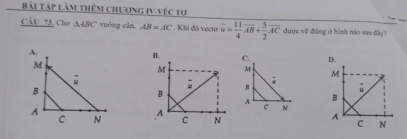 Bài Tập làm thêm chương IV-véc tơ
CÂU 73. Cho △ ABC vuông cân, AB=AC. Khi đó vectơ vector u= 11/4 vector AB+ 5/2 vector AC được vẽ đúng ở hình nào sau đây?
B.
C.
D.