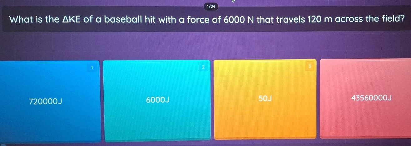 1/24
What is the △ KE of a baseball hit with a force of 6000 N that travels 120 m across the field?
1
2
3
720000J 6000J 50J 43560000J