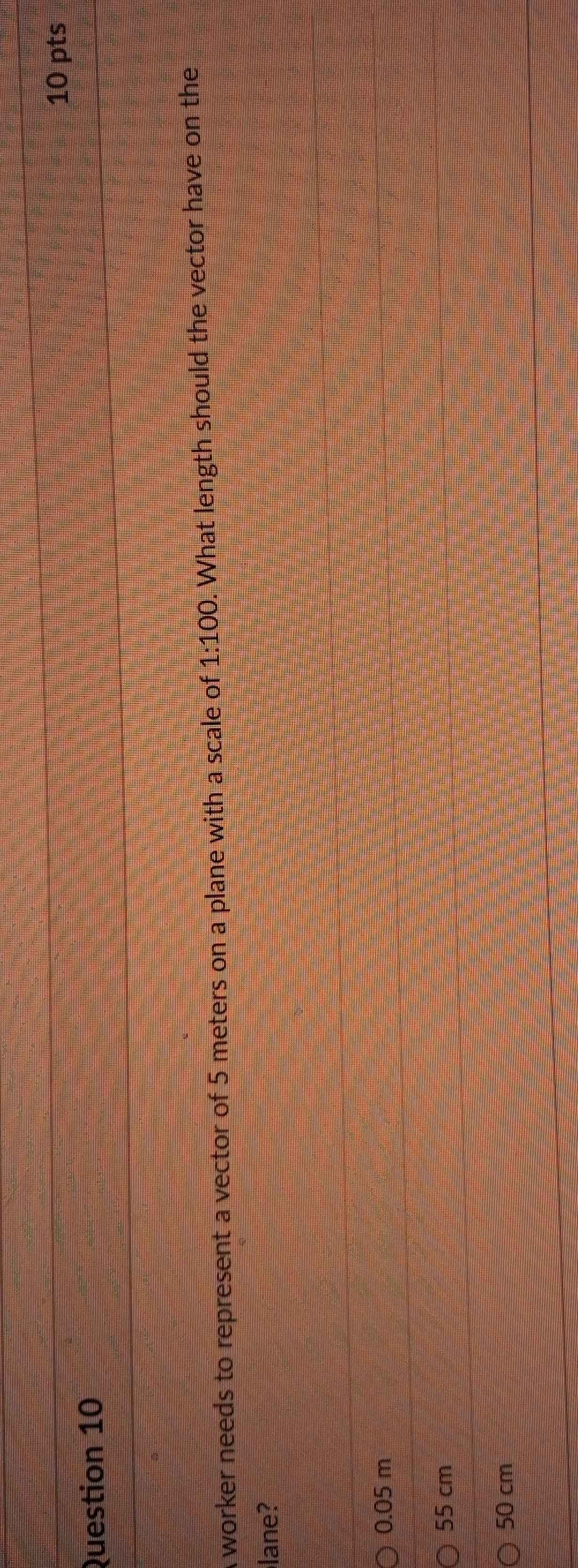 A worker needs to represent a vector of 5 meters on a plane with a scale of 1:100. What length should the vector have on the
lane?
0.05 m
55 cm
50 cm