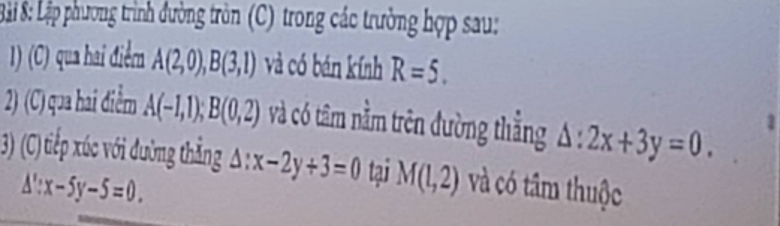 ãi 8: Lập phương trình đường tròn (C) trong các trường hợp sau: 
1) (C) qua hai điểm A(2,0), B(3,1) và có bán kính R=5. 
2) (C) qua hai điểm A(-1,1); B(0,2) và có tâm nằm trên đường thẳng △ :2x+3y=0. 
2 
3) (C)tiếp xúc với đường thẳng △ :x-2y+3=0 tại M(1,2) và có tâm thuộc
△ ':x-5y-5=0.