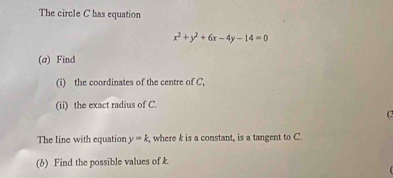 The circle C has equation
x^2+y^2+6x-4y-14=0
(a) Find 
(i) the coordinates of the centre of C, 
(ii) the exact radius of C. 
(3 
The line with equation y=k , where k is a constant, is a tangent to C. 
(b) Find the possible values of k.