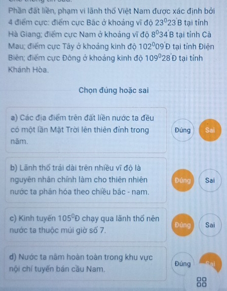 Phần đất liền, phạm vi lãnh thổ Việt Nam được xác định bởi 
4 điểm cực: điểm cực Bắc ở khoảng vĩ độ 23°23'B tại tỉnh 
Hà Giang; điểm cực Nam ở khoảng vĩ độ 8^034'B tại tỉnh Cà 
Mau; điểm cực Tây ở khoảng kinh độ 102^009'D tại tỉnh Điện 
Biên; điểm cực Đông ở khoảng kinh độ 109°28'D tại tính 
Khánh Hòa. 
Chọn đúng hoặc sai 
a) Các địa điểm trên đất liền nước ta đều 
có một lần Mặt Trời lên thiên đỉnh trong Đúng Sai 
năm. 
b) Lãnh thổ trái dài trên nhiều vĩ độ là 
nguyên nhân chính làm cho thiên nhiên Đúng Sai 
nước ta phân hóa theo chiều bắc - nam. 
c) Kinh tuyến 105^0D chạy qua lãnh thổ nên Đúng Sai 
nước ta thuộc múi giờ số 7. 
d) Nước ta nâm hoàn toàn trong khu vực Đúng 
nội chí tuyến bán cầu Nam.