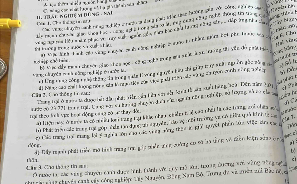 A. tạo thêm nhiều nguồn hảng x u  t
C. nâng cao chất lượng và hạ giá thành sản phẩm.
 
II. TRÁC NGHIỆM ĐÚNG - SAI Vùng nông
thông thích h
Các vùng chuyên canh nông nghiệp ở nước ta đang phát triển theo hướng gắn với công nghiệp chế biể  Duyên hải
Câu 1. Cho thông tin sau:
đầy mạnh chuyển giao khoa học - công nghệ trong sản xuất, ứng dụng công nghệ thông tin trong quản
Jai màu mỡ,
vùng nguyên liệu nhằm phục vụ truy xuất nguồn gốc, đảm bảo chất lượng nông sản,... đáp ứng nhu cầu c ) Tây Nguy
a) Việc hình thành các vùng chuyên canh nông nghiệp ở nước ta nhằm giảm bớt phụ thuộc vào cộn Câu 6. Cho
thị trường trong nước và xuất khẩu.
Hai vùng
b) Việc đẩy mạnh chuyển giao khoa học - công nghệ trong sản xuất là xu hướng tất yếu để phát triển có bồng bằng
nghiệp chế biến.
trại nu ôi trị
c) Ứng dụng công nghệ thông tin trong quản lí vùng nguyên liệu chỉ giúp truy xuất nguồn gốc nông sản a) Số lu
vùng chuyên canh nông nghiệp ở nước ta.
d) Nâng cao chất lượng nông sản là mục tiêu của việc phát triển các vùng chuyên canh nông nghiệp. b) Đồn
pản phát t
Trang trại ở nước ta được bắt đầu phát triển gắn liền với nền kinh tế sản xuất hàng hoá. Đến năm 2021, c) Phá
Câu 2. Cho thông tin sau:
nguồn hà
d) Cá
nước có 23 771 trang trại. Cùng với xu hướng chuyển dịch của ngành nông nghiệp, số lượng và cơ cấu tran
trại theo lĩnh vực hoạt động cũng có sự thay đổi.
tư nước
a) Hiện nay, ở nước ta có nhiều loại trang trại khác nhau, chiếm tỉ lệ cao nhất là các trang trại chăn nuôi
b) Phát triển các trang trại góp phần tận dụng tài nguyên, bảo vệ môi trường và có hiệu quả kinh tế cao.
Câu 7.
c) Các trang trại mang lại ý nghĩa lớn cho các vùng nông thôn là giải quyết phần lớn việc làm cho la Đồn
thực c
động.
d) Đầy mạnh phát triển mô hình trang trại góp phần tăng cường cơ sở hạ tầng và điều kiện sống ở nôn a) 
b)
thôn. c)
Câu 3. Cho thông tin sau:
Ở nước ta, các vùng chuyên canh được hình thành với quy mô lớn, tương đương với vùng nông nghiệ
c  ng huyên canh cây công nghiệp: Tây Nguyên, Đông Nam Bộ, Trung du và miền núi Bắc Bộ; cá dụng
14