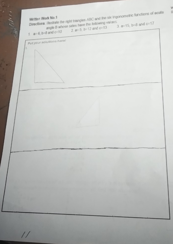 γ 
Written Work No.1 
Directions. Ilustrate the right triangles ABC and the six Irgonometric functions of acute D
and 
angle B whose sides have the following values. 
1 a=6, b=8 and c=10 2. a=5, b=12 and c=13 3 a=15, b=8 c=17
Put your solutions here! 
1