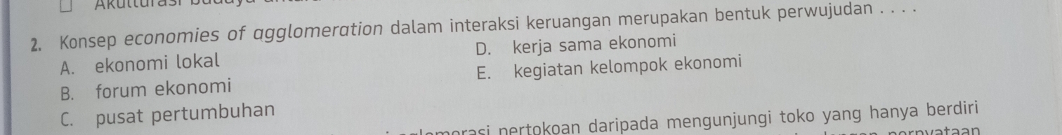 Konsep economies of qgglomeration dalam interaksi keruangan merupakan bentuk perwujudan . . . .
A. ekonomi lokal D. kerja sama ekonomi
B. forum ekonomi E. kegiatan kelompok ekonomi
C. pusat pertumbuhan
morasi nertokoan daripada mengunjungi toko yang hanya berdiri