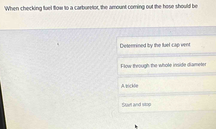 When checking fuel flow to a carburetor, the amount coming out the hose should be
Determined by the fuel cap vent
Flow through the whole inside diameter
A trickle
Start and stop