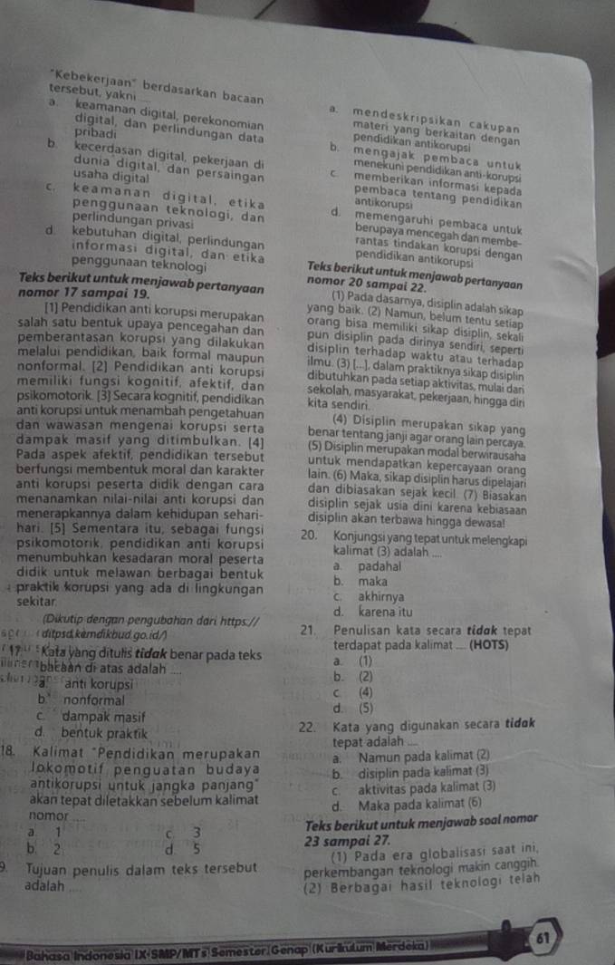 "Kebekerjaan" berdasarkan bacaan a. mendeskripsikan cakupan
tersebut, yakni a. keamanan digital, perekonomian materi yang berkaitan dengan
pribadi
digital, dan perlindungan data b. mengajak pembaca untuk
pendidikan antikorupsi
b. kecerdasan digital, pekerjaan di c. memberikan informasi kepada
menekunì pendidikan anti-korupsi
dunia digital, dan persaingan pembaca tentang pendidikan
usaha digital antikorups
c. keamanan digital, etika d. memengaruhi pembaca untuk
perlindungan privasi
penggunaan teknologi, dan berupaya mencegah dan membe-
d. kebutuhan digital, perlindungan pendidikan antikorupsi
rantas tindakan korupsi dengan
penggunaan teknologi
informasi digital, dan etika Teks berikut untuk menjawab pertanyaan
nomor 20 sampai 22.
nomor 17 sampai 19.
Teks berikut untuk menjawab pertanyaan (1) Pada dasarnya, disiplin adalah sikap
yang baik. (2) Namun, belum tentu setiap
[1] Pendidikan anti korupsi merupakan orang bisa memiliki sikap disiplin, sekali
salah satu bentuk upaya pencegahan dan pun disiplin pada dirinya sendiri, seperti
pemberantasan korupsı yang dilakukan disiplin terhadap waktu atau terhadap 
melalui pendidikan, baik formal maupun ilmu. (3) [...], dalam praktiknya sikap disiplin
nonformal. [2] Pendidikan anti korupsi dibutuhkan pada setiap aktivitas, mulai dar
memiliki fungsi kognitif, afektif, dan sekolah, masyarakat, pekerjaan, hingga diri
psikomotorik. [3] Secara kognitif, pendidikan kita sendiri.
anti korupsi untuk menambah pengetahuan (4) Disiplin merupakan sikap yang
dan wawasan mengenai korupsi serta benar tentang janji agar orang lain percaya.
dampak masif yang ditimbulkan. [4] (5) Disiplin merupakan modal berwirausaha
untuk mendapatkan kepercayaan orang
Pada aspek afektif, pendidikan tersebut lain. (6) Maka, sikap disiplin harus dipelajari
berfungsi membentuk moral dan karakter
anti korupsi peserta didik dengan cara dan dibiasakan sejak kecil. (7) Biasakan
menanamkan nilai-nilai anti korupsi dan disiplin sejak usia dini karena kebiasaan
menerapkannya dalam kehidupan sehari- disiplin akan terbawa hingga dewasa!
hari. [5] Sementara itu, sebagai fungsi 20. Konjungsi yang tepat untuk melengkapi
psikomotorik, pendidikan anti korupsi kalimat (3) adalah ....
menumbuhkan kesadaran moral peserta a padahal
didik untuk melawan berbagai bentuk b. maka
praktik korupsi yang ada di lingkungan c akhirnya
sekitar d. karena itu
(Dikutip dengan pengubahan dari https://
s  (     ditpsd. kèmdikbud.go.id/) 21. Penulisan kata secara tidɑk tepat
17''* Kata yang ditulis tidak benar pada teks terdapat pada kalimat ... (HOTS)
a n an ba caán di atas adalah ... a. (1)
an  anti korupsi b. (2)
b nonformal c (4)
c dampak masif d. (5)
d. bentuk praktik 22. Kata yang digunakan secara tidɑk
tepat adalah ...
18. Kalimat "Pendidikan merupakan a. Namun pada kalimat (2)
lokomotif penguatan budaya b. disiplin pada kalimat (3)
antikorupsi untuk jangka panjang
akan tepat diletakkan sebelum kalimat c. aktivitas pada kalimat (3)
nomor d. Maka pada kalimat (6)
a 1 c 3 Teks berikut untuk menjawab soal nomor
b 2 d 5 23 sampal 27.
(1) Pada era globalisasi saat ini,
9. Tujuan penulis dalam teks tersebut perkembangan teknologi makin canggih.
adalah
(2) Berbagai hasil teknologi telah
Bahasa Indonesia IX-SMP/MTs Semester.Genap (Kurikulum Merdeka) 61