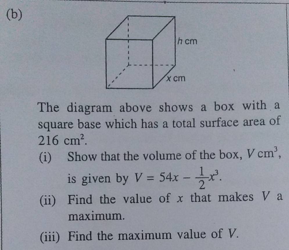 The diagram above shows a box with a 
square base which has a total surface area of
216cm^2. 
(i) Show that the volume of the box, Vcm^3, 
is given by V=54x- 1/2 x^3. 
(ii) Find the value of x that makes V a 
maximum. 
(iii) Find the maximum value of V.