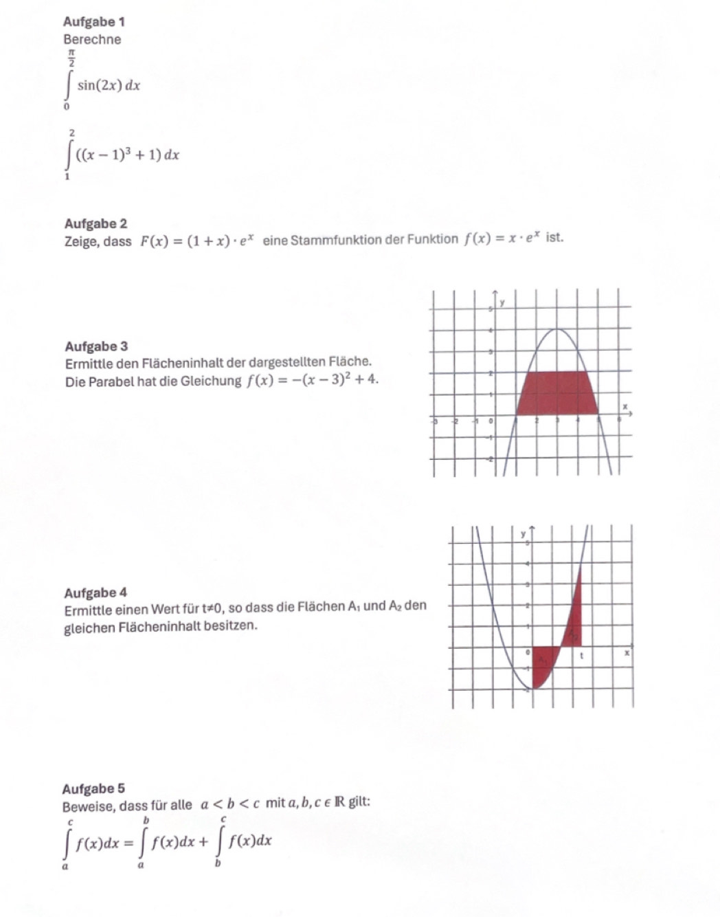 Aufgabe 1 
Berechne
∈tlimits _0^((frac π)2)sin (2x)dx
∈tlimits _1^(2((x-1)^3)+1)dx
Aufgabe 2 
Zeige, dass F(x)=(1+x)· e^x eine Stammfunktion der Funktion f(x)=x· e^x ist. 
Aufgabe 3 
Ermittle den Flächeninhalt der dargestellten Fläche. 
Die Parabel hat die Gleichung f(x)=-(x-3)^2+4. 
Aufgabe 4 
Ermittle einen Wert für t!= 0 , so dass die Flächen A und A_2 den 
gleichen Flächeninhalt besitzen. 
Aufgabe 5 
Beweise, dass für alle a mi ta, b, c∈ R gilt:
∈tlimits _a^cf(x)dx=∈tlimits _a^bf(x)dx+∈tlimits _b^cf(x)dx