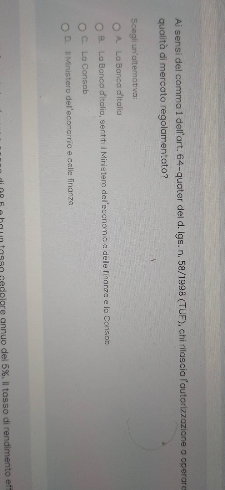 Ai sensi del comma 1 delľ'art. 64 -quater del d. Igs. n. 58/1998 (TUF), chi rilascia l'autorizzazione a operare
qualità di mercato regolamentato?
Scegli un'alternativa:
A. La Banca d'Italia
B. La Banca d’Italia, sentiti il Ministero dell’economia e delle finanze e la Consob
C. La Consob
D. Il Ministero dell'economia e delle finanze
º 5 é ba un tasso cedolare annuo del 5%. Il tasso di rendimento ef