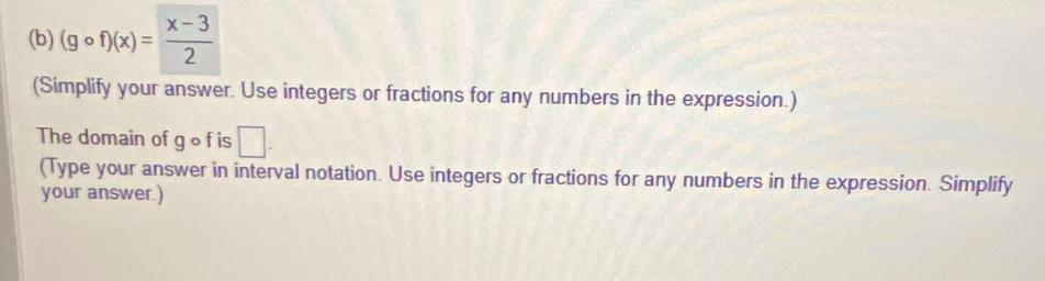 (gcirc f)(x)= (x-3)/2 
(Simplify your answer. Use integers or fractions for any numbers in the expression.) 
The domain of g o f is □ -
(Type your answer in interval notation. Use integers or fractions for any numbers in the expression. Simplify 
your answer.)