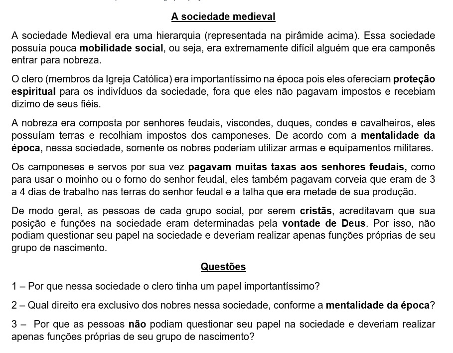 A sociedade medieval
A sociedade Medieval era uma hierarquia (representada na pirâmide acima). Essa sociedade
possuía pouca mobilidade social, ou seja, era extremamente difícil alguém que era camponês
entrar para nobreza.
O clero (membros da Igreja Católica) era importantíssimo na época pois eles ofereciam proteção
espiritual para os indivíduos da sociedade, fora que eles não pagavam impostos e recebiam
dizimo de seus fiéis.
A nobreza era composta por senhores feudais, viscondes, duques, condes e cavalheiros, eles
possuíam terras e recolhiam impostos dos camponeses. De acordo com a mentalidade da
época, nessa sociedade, somente os nobres poderiam utilizar armas e equipamentos militares.
Os camponeses e servos por sua vez pagavam muitas taxas aos senhores feudais, como
para usar o moinho ou o forno do senhor feudal, eles também pagavam corveia que eram de 3
a 4 dias de trabalho nas terras do senhor feudal e a talha que era metade de sua produção.
De modo geral, as pessoas de cada grupo social, por serem cristãs, acreditavam que sua
posição e funções na sociedade eram determinadas pela vontade de Deus. Por isso, não
podiam questionar seu papel na sociedade e deveriam realizar apenas funções próprias de seu
grupo de nascimento.
Questões
1 - Por que nessa sociedade o clero tinha um papel importantíssimo?
2 - Qual direito era exclusivo dos nobres nessa sociedade, conforme a mentalidade da época?
3 - Por que as pessoas não podiam questionar seu papel na sociedade e deveriam realizar
apenas funções próprias de seu grupo de nascimento?