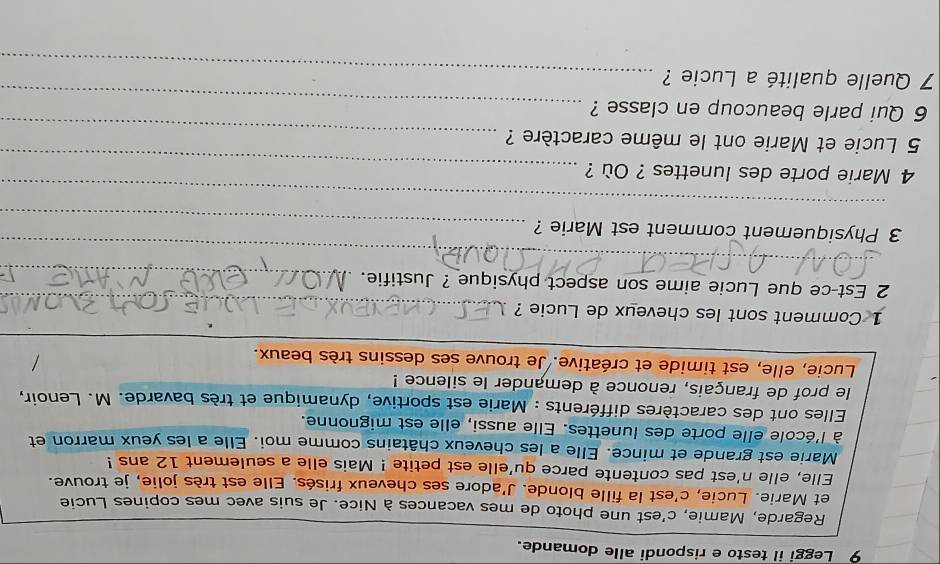 Leggi il testo e rispondi alle domande. 
Regarde, Mamie, c'est une photo de mes vacances à Nice. Je suis avec mes copines Lucie 
et Marie. Lucie, c'est la fille blonde. J'adore ses cheveux frisés. Elle est très jolie, je trouve. 
Elle, elle n'est pas contente parce qu'elle est petite ! Mais elle a seulement 12 ans ! 
Marie est grande et mince. Elle a les cheveux châtains comme moi. Elle a les yeux marron et 
à l'école elle porte des lunettes. Elle aussi, elle est mignonne. 
Elles ont des caractères différents : Marie est sportive, dynamique et très bavarde. M. Lenoir, 
le prof de français, renonce à demander le silence ! 
Lucie, elle, est timide et créative. Je trouve ses dessins très beaux. 
_ 
_ 
1 Comment sont les cheveux de Lucie ? 
2 Est-ce que Lucie aime son aspect physique ? Justifie. 
_ 
_ 
_ 
3 Physiquement comment est Marie ? 
_ 
_ 
4 Marie porte des lunettes ? Où ? 
_ 
5 Lucie et Marie ont le même caractère ? 
_ 
6 Qui parle beaucoup en classe ? 
7 Quelle qualité a Lucie ?_