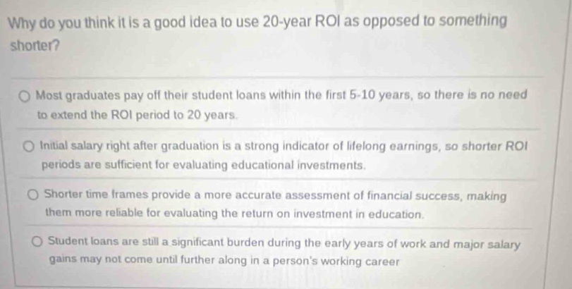 Why do you think it is a good idea to use 20-year ROI as opposed to something
shorter?
Most graduates pay off their student loans within the first 5-10 years, so there is no need
to extend the ROI period to 20 years.
Initial salary right after graduation is a strong indicator of lifelong earnings, so shorter ROI
periods are sufficient for evaluating educational investments.
Shorter time frames provide a more accurate assessment of financial success, making
them more reliable for evaluating the return on investment in education.
Student loans are still a significant burden during the early years of work and major salary
gains may not come until further along in a person's working career