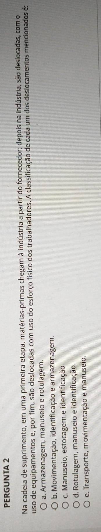 PERGUNTA 2
Na cadeia de suprimento, em uma primeira etapa, matérias-primas chegam à indústria a partir do fornecedor; depois na indústria, são deslocadas, com o
uso de equipamentos e, por fim, são deslocadas com uso do esforço físico dos trabalhadores. A classificação de cada um dos deslocamentos mencionados é:
a. Armazenagem, manuseio e rotulagem.
b. Movimentação, identificação e armazenagem.
c. Manuseio, estocagem e identificação
d. Rotulagem, manuseio e identificação.
e. Transporte, movimentação e manuseio.