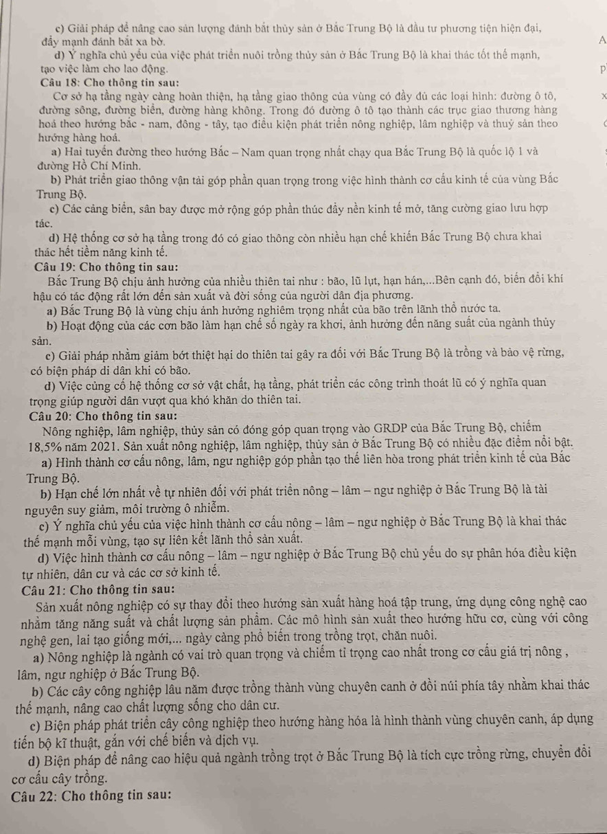 c) Giải pháp đề nâng cao sản lượng đánh bắt thủy sản ở Bắc Trung Bộ là đầu tư phương tiện hiện đại,
đầy mạnh đánh bắt xa bờ. A
d) Ý nghĩa chủ yếu của việc phát triền nuôi trồng thủy sản ở Bắc Trung Bộ là khai thác tốt thể mạnh,
tạo việc làm cho lao động. p
Câu 18: Cho thông tin sau:
Cơ sở hạ tầng ngày càng hoàn thiện, hạ tầng giao thông của vùng có đầy đủ các loại hình: đường ô tô, x
đường sông, đường biển, đường hàng không. Trong đó đường ô tô tạo thành các trục giao thương hàng
hoá theo hướng bắc - nam, đông - tây, tạo điều kiện phát triển nông nghiệp, lâm nghiệp và thuỷ sản theo
hướng hàng hoá.
a) Hai tuyến đường theo hướng Bắc - Nam quan trọng nhất chạy qua Bắc Trung Bộ là quốc lộ 1 và
đường Hồ Chí Minh,
b) Phát triển giao thông vận tải góp phần quan trọng trong việc hình thành cơ cấu kinh tế của vùng Bắc
Trung Bộ.
c) Các cảng biển, sân bay được mở rộng góp phần thúc đầy nền kinh tế mở, tăng cường giao lưu hợp
tác.
d) Hệ thống cơ sở hạ tầng trong đó có giao thông còn nhiều hạn chế khiến Bắc Trung Bộ chưa khai
thác hết tiềm năng kinh tế.
* Câu 19: Cho thông tin sau:
Bắc Trung Bộ chịu ảnh hưởng của nhiều thiên tai như : bão, lũ lụt, hạn hán,...Bên cạnh đó, biển đổi khí
hậu có tác động rất lớn đến sản xuất và đời sống của người dân địa phương.
a) Bắc Trung Bộ là vùng chịu ảnh hưởng nghiêm trọng nhất của bão trên lãnh thổ nước ta.
b) Hoạt động của các cơn bão làm hạn chế số ngày ra khơi, ảnh hưởng đến năng suất của ngành thủy
sản.
c) Giải pháp nhằm giảm bớt thiệt hại do thiên tai gây ra đối với Bắc Trung Bộ là trồng và bảo vệ rừng,
có biện pháp di dân khi có bão.
d) Việc củng cố hệ thống cơ sở vật chất, hạ tầng, phát triển các công trình thoát lũ có ý nghĩa quan
trọng giúp người dân vượt qua khó khăn do thiên tai.
Câu 20: Cho thông tin sau:
Nông nghiệp, lâm nghiệp, thủy sản có đóng góp quan trọng vào GRDP của Bắc Trung Bộ, chiếm
18,5% năm 2021. Sản xuất nông nghiệp, lâm nghiệp, thủy sản ở Bắc Trung Bộ có nhiều đặc điểm nổi bật.
a) Hình thành cơ cấu nông, lâm, ngư nghiệp góp phần tạo thế liên hòa trong phát triền kinh tế của Bắc
Trung Bộ.
b) Hạn chế lớn nhất về tự nhiên đối với phát triển nông - lâm - ngư nghiệp ở Bắc Trung Bộ là tài
nguyên suy giảm, môi trường ô nhiễm.
c) Ý nghĩa chủ yếu của việc hình thành cơ cấu nộng - lâm - ngư nghiệp ở Bắc Trung Bộ là khai thác
thế mạnh mỗi vùng, tạo sự liên kết lãnh thổ sản xuất.
d) Việc hình thành cơ cấu nông - lâm - ngư nghiệp ở Bắc Trung Bộ chủ yếu do sự phân hóa điều kiện
tự nhiên, dân cư và các cơ sở kinh tế.
Câu 21: Cho thông tin sau:
Sản xuất nông nghiệp có sự thay đổi theo hướng sản xuất hàng hoá tập trung, ứng dụng công nghệ cao
nhằm tăng năng suất và chất lượng sản phẩm. Các mô hình sản xuất theo hướng hữu cơ, cùng với công
nghệ gen, lai tạo giống mới,... ngày càng phồ biến trong trồng trọt, chăn nuôi.
a) Nông nghiệp là ngành có vai trò quan trọng và chiếm tỉ trọng cao nhất trong cơ cầu giá trị nông ,
lâm, ngư nghiệp ở Bắc Trung Bộ.
b) Các cây công nghiệp lâu năm được trồng thành vùng chuyên canh ở đồi núi phía tây nhằm khai thác
thể mạnh, nâng cao chất lượng sống cho dân cư.
c) Biện pháp phát triển cây công nghiệp theo hướng hàng hóa là hình thành vùng chuyên canh, áp dụng
tiến bộ kĩ thuật, gắn với chế biến và dịch vụ.
d) Biện pháp để nâng cao hiệu quả ngành trồng trọt ở Bắc Trung Bộ là tích cực trồng rừng, chuyển đồi
cơ cấu cây trồng.
Câu 22: Cho thông tin sau: