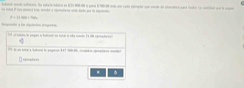 Salomá conde software: Su salario básico es $23 000.00 y gana $700.00 más por cada ejemplar que vende de Gramática para Todus. La cantidad que la pagan 
en total P (en pesos) tras vender e ejemplares está dada por lo siguiente.
P=21000+700v
Responder a las sigulentes preguntas. 
(*) ¿Cuánto le pagan a Salumá en total si ella vende 21.00 ejemplare»? 
(b) 51 en total a Salome la pagaron $47 500 00, ¿cuántos ejemplares vendió 
ejemplares