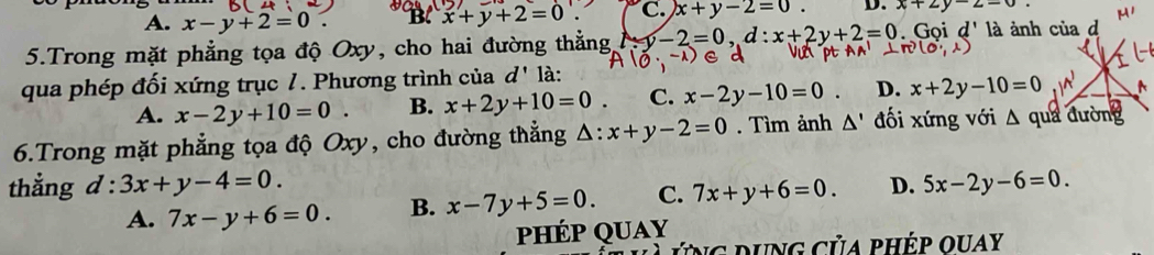 A. x-y+2=0. B. x+y+2=0 C. x+y-2=0. D. x+2y=2-0
5.Trong mặt phẳng tọa độ Oxy, cho hai đường thẳng y-2=0, d:x+2y+2=0 Gọi d' là ảnh của d
qua phép đối xứng trục 7. Phương trình của d' là:
A. x-2y+10=0. B. x+2y+10=0 C. x-2y-10=0 D. x+2y-10=0
6.Trong mặt phẳng tọa độ Oxy, cho đường thẳng △ : x+y-2=0. Tìm ảnh △ ' đối xứng với △ qua đường
thẳng d:3x+y-4=0. D. 5x-2y-6=0.
A. 7x-y+6=0. B. x-7y+5=0. C. 7x+y+6=0. 
phép quay
ứng dung của phép quay