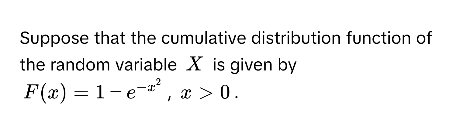 Suppose that the cumulative distribution function of the random variable $X$ is given by
$F(x) = 1 - e^(-x^2)$, $x > 0$.