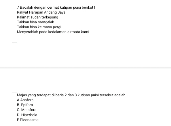 Bacalah dengan cermat kutipan puisi berikut !
Rakyat Harapan Andang Jaya
Kalimat sudah terkepung
Takkan bisa mengelak
Takkan bisa ke mana pergi
Menyerahlah pada kedalaman airmata kami
Majas yang terdapat di baris 2 dan 3 kutipan puisi tersebut adalah ....
A.Anafora
B. Epifora
C. Metafora
D. Hiperbola
E Pleonasme