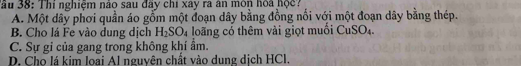 Tầu 38: Thí nghiệm nào sau đây chỉ xây ra ân môn hoa học?
A. Một dây phơi quần áo gồm một đoạn dây bằng đồng nối với một đoạn dây bằng thép.
B. Cho lá Fe vào dung dịch H_2SO_4 long có thêm vài giọt muối CuSO_4.
C. Sự gỉ của gang trong không khí ẩm.
D. Cho lá kim loai Al nguyên chất vào dung dịch HCl.