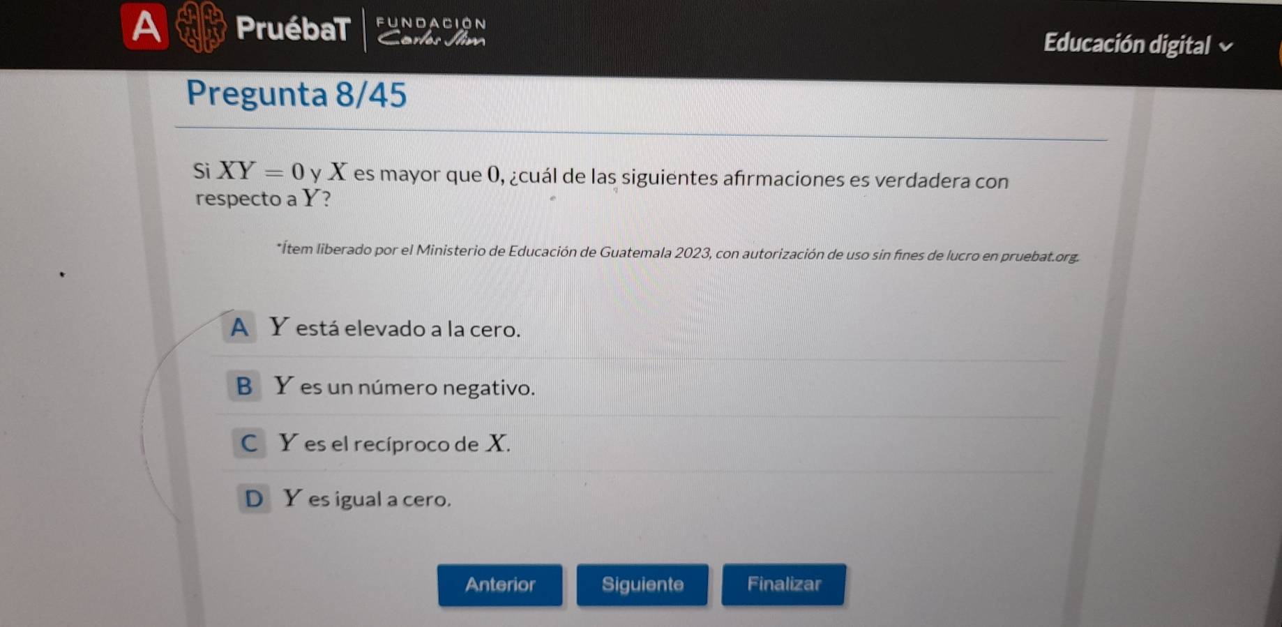 A PruébaT fundación
Carles Jim
Educación digital a
Pregunta 8/45
Si XY=0 y X es mayor que 0, ¿cuál de las siguientes afırmaciones es verdadera con
respecto a Y?
*Ítem liberado por el Ministerio de Educación de Guatemala 2023, con autorización de uso sin fínes de lucro en pruebat.org.
A Y está elevado a la cero.
B Y es un número negativo.
C Y es el recíproco de X.
D Y es igual a cero.
Anterior Siguiente Finalizar