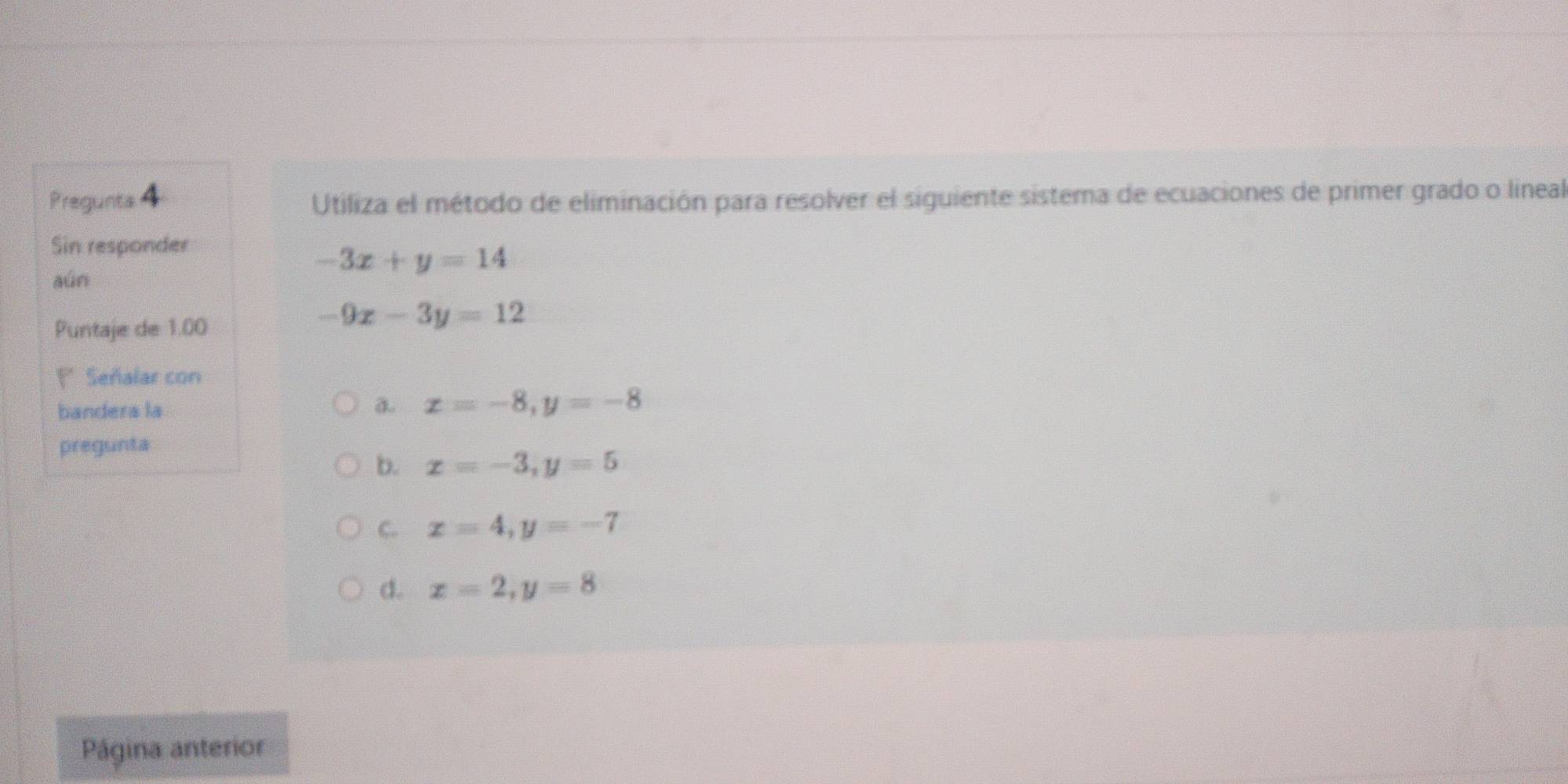 Pregunts 4 Utiliza el método de eliminación para resolver el siguiente sistema de ecuaciones de primer grado o lineal
Sin responder
-3x+y=14
aúo
Puntaje de 1.00
-9x-3y=12
F* Señalar con
bandera la a x=-8, y=-8
pregunta
b. x=-3, y=5
C. x=4, y=-7
d. x=2, y=8
Página anterior