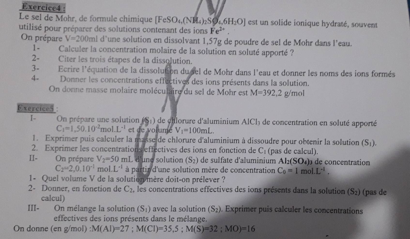 Le sel de Mohr, de formule chimique [FeSO₄,(NH₄) _2SO_4,6H_2O] est un solide ionique hydraté, souvent
utilisé pour préparer des solutions contenant des ions Fe^(2+).
On prépare V=200ml d’une solution en dissolvant 1,57g de poudre de sel de Mohr dans l’eau.
1- Calculer la concentration molaire de la solution en soluté apporté ?
2- Citer les trois étapes de la dissolution.
3-  Ecrire l'équation de la dissolution du sel de Mohr dans l'eau et donner les noms des ions formés
4- Donner les concentrations effectives des ions présents dans la solution.
On donne masse molaire moléculaire du sel de Mohr est M=392,2g/mol
Exercices :
I- On prépare une solution (S_1) de chlorure d'aluminium AlCl_3 de concentration en soluté apporté
C_1=1,50.10^(-2)mol.L^(-1) et de volume V_1=100mL.
1. Exprimer puis calculer la masse de chlorure d'aluminium à dissoudre pour obtenir la solution (S_1).
2. Exprimer les concentrations effectives des ions en fonction de C_1 (pas de calcul).
II-     On prépare V_2=50mL d'une solution (S_2) de sulfate d'aluminium Al_2(SO_4) 3 de concentration
C_2=2,0.10^(-1)mol.L^(-1) à partir d'une solution mère de concentration C_0=1mol.L^(-1).
1- Quel volume V de la solution mère doit-on prélever ?
2- Donner, en fonction de C_2 , les concentrations effectives des ions présents dans la solution (S_2) (pas de
calcul)
III- On mélange la solution (S_1) avec la solution (S_2). Exprimer puis calculer les concentrations
effectives des ions présents dans le mélange.
On donne (en g/mol) M(Al)=27;M(Cl)=35,5;M(S)=32;MO)=16