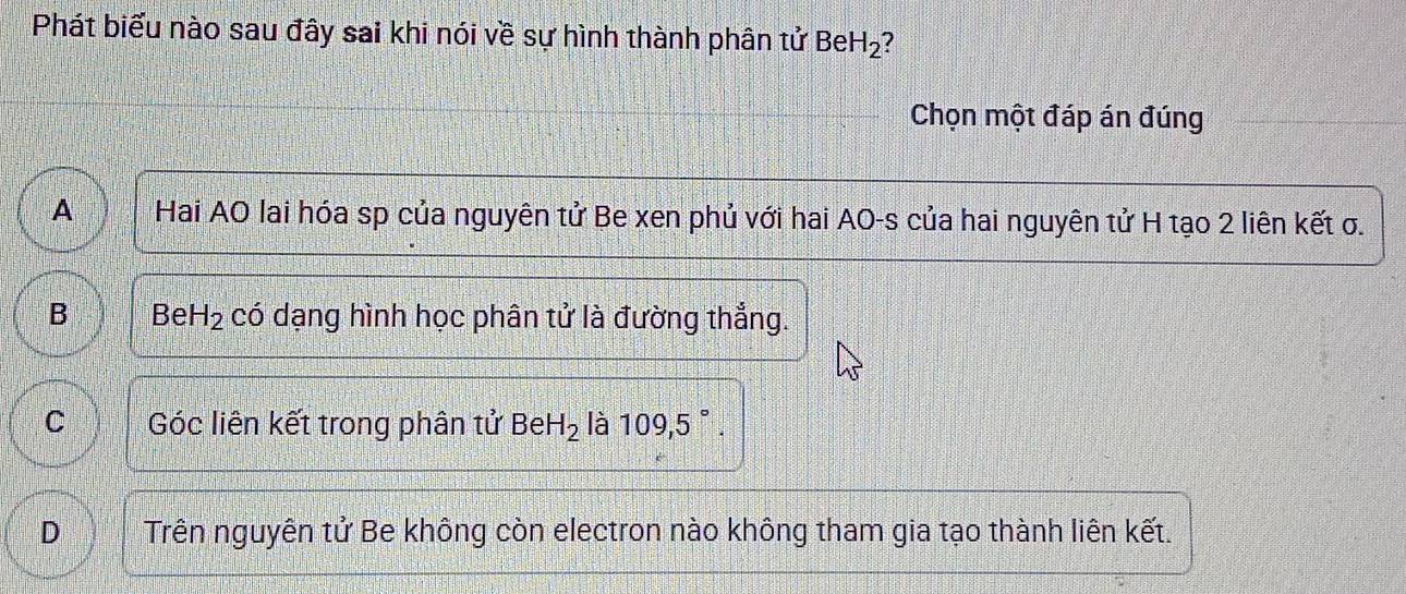 Phát biểu nào sau đây sai khi nói về sự hình thành phân tử Be H_2 ?
Chọn một đáp án đúng
A Hai AO lai hóa sp của nguyên tử Be xen phủ với hai AO-s của hai nguyên tử H tạo 2 liên kết σ.
B Be H_2 có dạng hình học phân tử là đường thẳng.
C Góc liên kết trong phân tử BeH_2 là 109,5°.
D Trên nguyên tử Be không còn electron nào không tham gia tạo thành liên kết.