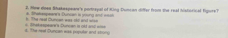 How does Shakespeare's portrayal of King Duncan differ from the real historical figure?
a. Shakespeare's Duncan is young and weak
b. The real Duncan was old and wise
c. Shakespeare's Duncan is old and wise
d. The real Duncan was popular and strong