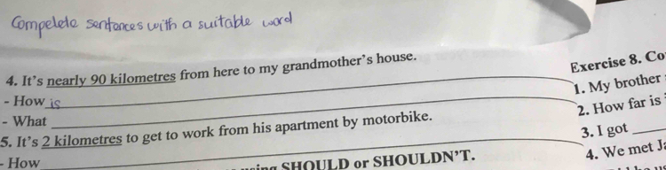 Co 
4. It’s nearly 90 kilometres from here to my grandmother’s house. 
_1. My brother 
- How 
2. How far is 
- What 
_ 
_ 
5. It’s 2 kilometres to get to work from his apartment by motorbike. 
3. I got_ 
4. We met J 
- How 
ing SHQULD or SHOULDN’T.