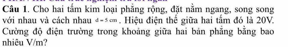 Cho hai tấm kim loại phẳng rộng, đặt nằm ngang, song song 
với nhau và cách nhau d=5cm. Hiệu điện thể giữa hai tấm đó là 20V. 
Cường độ điện trường trong khoảng giữa hai bản phẳng bằng bao 
nhiêu V/m?