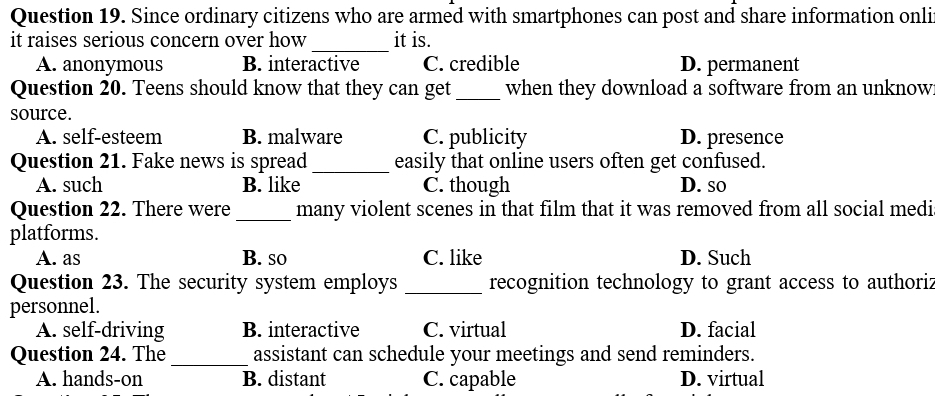 Since ordinary citizens who are armed with smartphones can post and share information onli
it raises serious concern over how_ it is.
A. anonymous B. interactive C. credible D. permanent
Question 20. Teens should know that they can get _when they download a software from an unknow
source.
A. self-esteem B. malware C. publicity D. presence
Question 21. Fake news is spread_ easily that online users often get confused.
A. such B. like C. though D. so
Question 22. There were_ many violent scenes in that film that it was removed from all social medi
platforms.
A. as B. so C. like D. Such
Question 23. The security system employs _recognition technology to grant access to authoriz
personnel.
A. self-driving B. interactive C. virtual D. facial
Question 24. The_ assistant can schedule your meetings and send reminders.
A. hands-on B. distant C. capable D. virtual