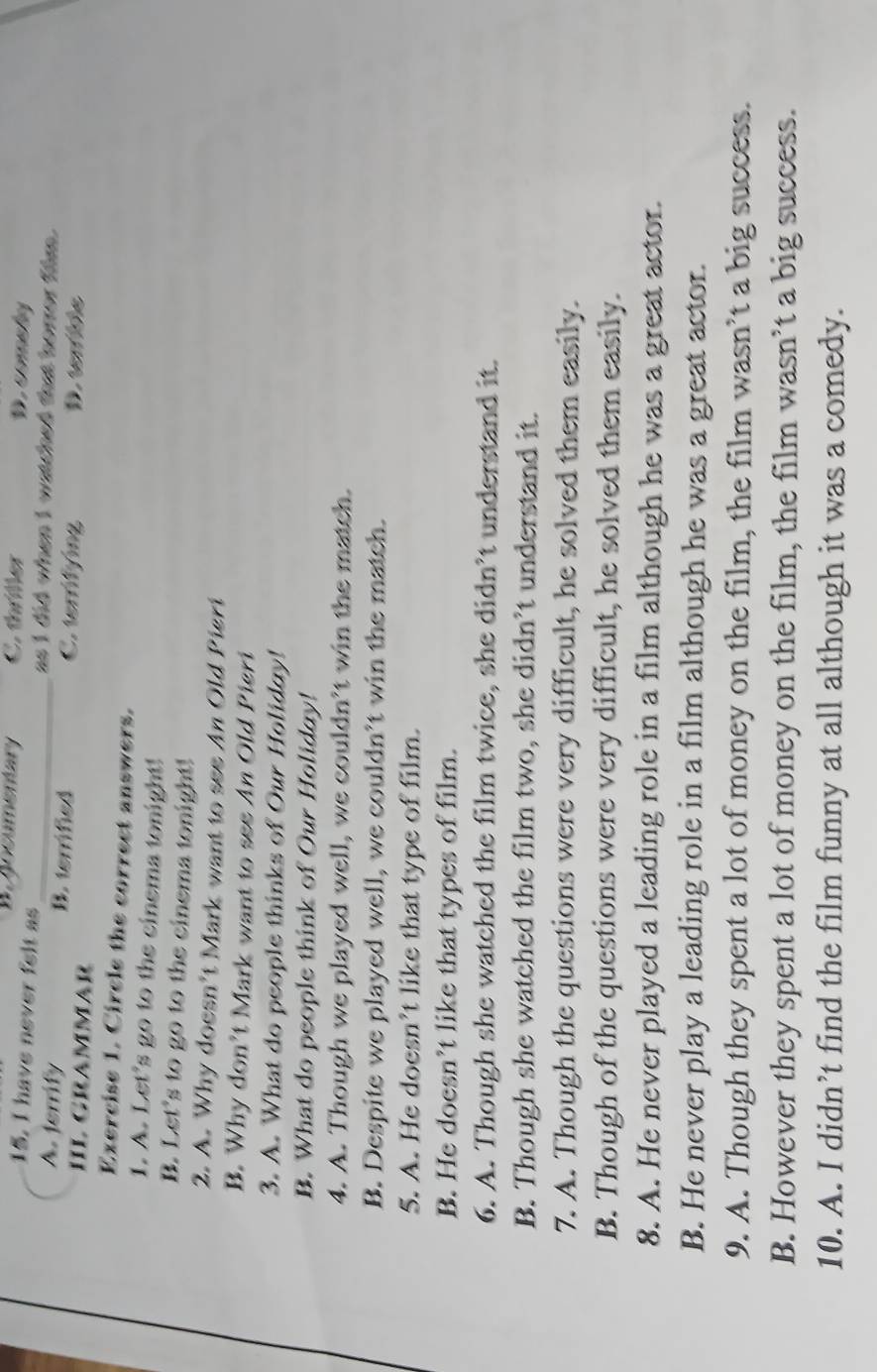 Jocumentary C. thriller D. commely
15. I have never felt as _as I did when I watched that horror film.
A. terrify B. terrified C. terrifying D. tem ile
HL GramMAr
Exercise 1. Circle the correct answers.
1. A. Let's go to the cinema tonight!
B. Let's to go to the cinema tonight!
2. A. Why doesn't Mark want to see An Old Pieri
B. Why don’t Mark want to see An Old Pieri
3. A. What do people thinks of Our Holiday!
B. What do people think of Our Holiday!
4. A. Though we played well, we couldn’t win the match.
B. Despite we played well, we couldn’t win the match.
5. A. He doesn’t like that type of film.
B. He doesn’t like that types of film.
6. A. Though she watched the film twice, she didn’t understand it.
B. Though she watched the film two, she didn’t understand it.
7. A. Though the questions were very difficult, he solved them easily.
B. Though of the questions were very difficult, he solved them easily.
8. A. He never played a leading role in a film although he was a great actor.
B. He never play a leading role in a film although he was a great actor.
9. A. Though they spent a lot of money on the film, the film wasn’t a big success.
B. However they spent a lot of money on the film, the film wasn’t a big success.
10. A. I didn’t find the film funny at all although it was a comedy.