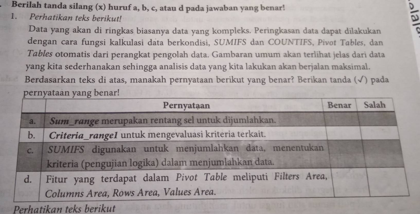 Berilah tanda silang (x) huruf a, b, c, atau d pada jawaban yang benar! 
1. Perhatikan teks berikut! 
Data yang akan di ringkas biasanya data yang kompleks. Peringkasan data dapat dilakukan 
dengan cara fungsi kalkulasi data berkondisi, SUMIFS dan COUNTIFS, Pivot Tables, dan 
Tables otomatis dari perangkat pengolah data. Gambaran umum akan terlihat jelas dari data 
yang kita sederhanakan sehingga analisis data yang kita lakukan akan berjalan maksimal. 
Berdasarkan teks di atas, manakah pernyataan berikut yang benar? Berikan tanda (√) pada 
Perhatikan teks berikut