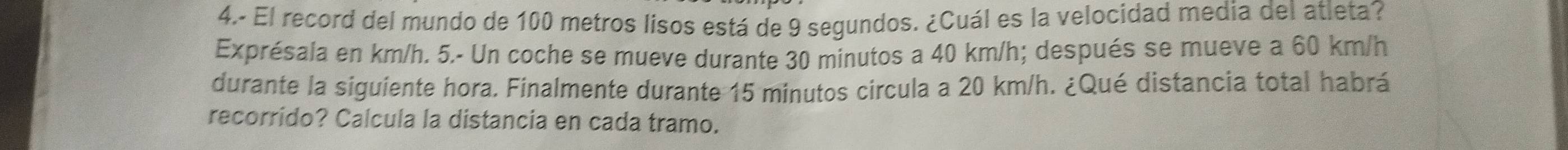 4.- El record del mundo de 100 metros lisos está de 9 segundos. ¿Cuál es la velocidad media del atleta? 
Exprésala en km/h. 5.- Un coche se mueve durante 30 minutos a 40 km/h; después se mueve a 60 km/h
durante la siguiente hora. Finalmente durante 15 minutos circula a 20 km/h. ¿Qué distancia total habrá 
recorrido? Calcula la distancia en cada tramo.