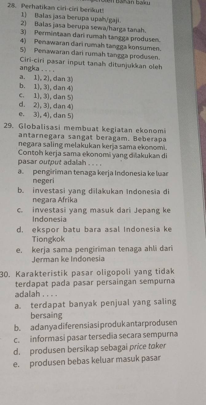 erolen bahan baku
28. Perhatikan ciri-ciri berikut!
1) Balas jasa berupa upah/gaji.
2) Balas jasa berupa sewa/harga tanah.
3) Permintaan dari rumah tangga produsen.
4) Penawaran dari rumah tangga konsumen.
5) Penawaran dari rumah tangga produsen.
Ciri-ciri pasar input tanah ditunjukkan oleh
angka . . . .
a. 1), 2), dan 3)
b. 1), 3), dan 4)
c. 1), 3), dan 5)
d. 2), 3), dan 4)
e. 3), 4), dan 5)
29. Globalisasi membuat kegiatan ekonomi
antarnegara sangat beragam. Beberapa
negara saling melakukan kerja sama ekonomi.
Contoh kerja sama ekonomi yang dilakukan di
pasar output adalah . . . .
a. pengiriman tenaga kerja Indonesia ke luar
negeri
b. investasi yang dilakukan Indonesia di
negara Afrika
c. investasi yang masuk dari Jepang ke
Indonesia
d. ekspor batu bara asal Indonesia ke
Tiongkok
e. kerja sama pengiriman tenaga ahli dari
Jerman ke Indonesia
30. Karakteristik pasar oligopoli yang tidak
terdapat pada pasar persaingan sempurna
adalah . . . .
a. terdapat banyak penjual yang saling
bersaing
b. adanyadiferensiasiprodukantarprodusen
c. informasi pasar tersedia secara sempurna
d. produsen bersikap sebagai price taker
e. produsen bebas keluar masuk pasar