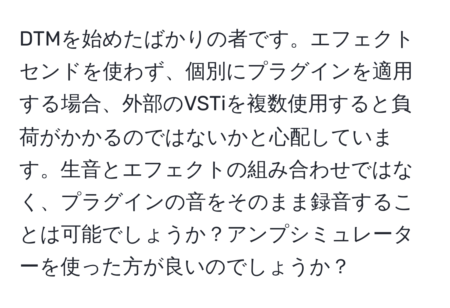 DTMを始めたばかりの者です。エフェクトセンドを使わず、個別にプラグインを適用する場合、外部のVSTiを複数使用すると負荷がかかるのではないかと心配しています。生音とエフェクトの組み合わせではなく、プラグインの音をそのまま録音することは可能でしょうか？アンプシミュレーターを使った方が良いのでしょうか？