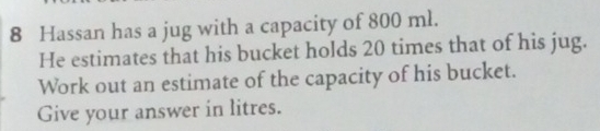 Hassan has a jug with a capacity of 800 ml. 
He estimates that his bucket holds 20 times that of his jug. 
Work out an estimate of the capacity of his bucket. 
Give your answer in litres.