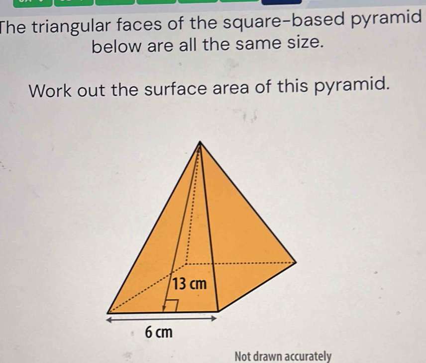 The triangular faces of the square-based pyramid 
below are all the same size. 
Work out the surface area of this pyramid. 
Not drawn accurately