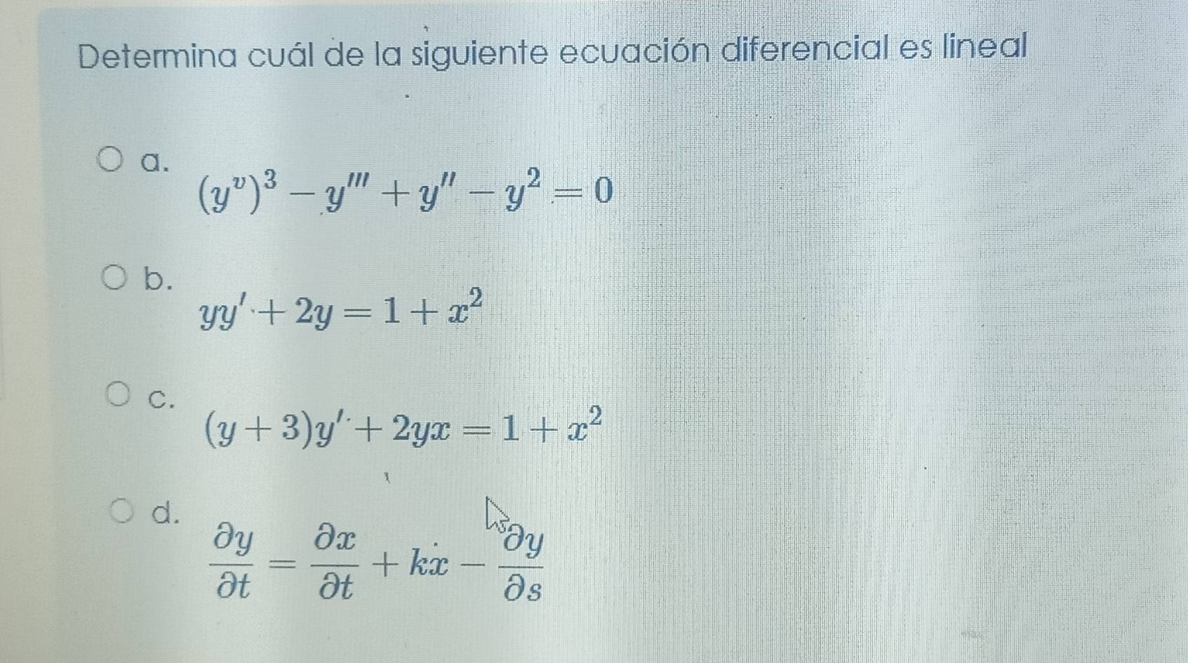 Determina cuál de la siguiente ecuación diferencial es lineal
a.
(y^v)^3-y'''+y''-y^2=0
b.
yy'+2y=1+x^2
C.
(y+3)y'+2yx=1+x^2
d.
 partial y/partial t = partial x/partial t +kx- partial y/partial s 