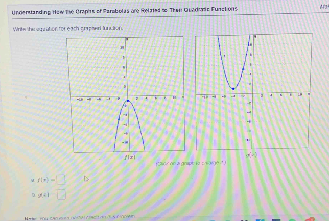 Understanding How the Graphs of Parabolas are Related to Their Quadratic Functions Mal
Write the equation for each graphed function.
 
(Click on a graph to enlarge it )
a. f(x)=□
D. g(x)=□
Note: You can earn partial credit on this problem