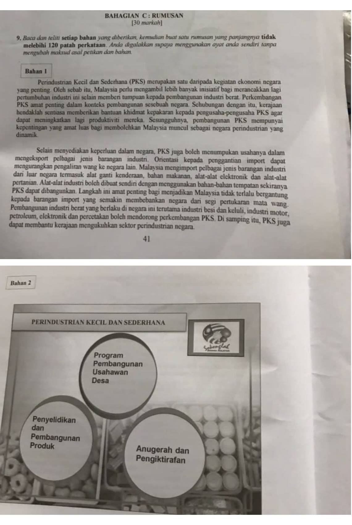 BAHAGIAN C : RUMUSAN
[30 markah]
9. Baca dan teliti setiap bahan yang diberikan, kemudian buat satu rumusan yang panjangnya tidak
melebihi 120 patsh perkatan. Anda digalakkan supaya menggunakan ayat anda sendiri tanpa
mengubah maksud asal petikan dan bahan.
Bahan l
Perindustrian Kecil dan Sederhana (PKS) merupakan satu daripada kegiatan ekonomi negara
yang penting. Oleh sebab itu, Malaysia perlu mengambil lebih banyak inisiatif bagi merancakkan lagi
pertumbuhan industri ini selain memberi tumpuan kepada pembangunan industri berat. Perkembangan
PKS amat penting dalam konteks pembangunan sesebuah negara. Sehubungan dengan itu, kerajaan
hendaklah sentiasa memberikan bantuan khidmat kepakaran kepada pengusaha-pengusaha PKS agar
dapat meningkatkan lagi produktiviti mereka. Sesungguhnya, pembangunan PKS mempunyai
kepentingan yang amat luas bagi membolehkan Malaysia muncul sebagai negara perindustrian yang
dinamik.
Selain menyediakan keperluan dalam negara, PKS juga bolch menumpukan usahanya dalam
mengeksport pelbagai jenis barangan industri. Orientasi kepada penggantian import dapat
mengurangkan pengaliran wang ke negara lain. Malaysia mengimport pelbagai jenis barangan industri
dari luar negara termasuk alat ganti kenderaan, bahan makanan, alat-alat elektronik dan alat-alat
pertanian. Alat-alat industri boleh dibuat sendiri dengan menggunakan bahan-bahan tempatan sekiranya
PKS dapat dibangunkan. Langkah ini amat penting bagi menjadikan Malaysia tidak terlalu bergantung
kepada barangan import yang semakin membebankan negara dari segi pertukaran mata wang.
Pembangunan industri berat yang berlaku di negara ini terutama industri besi dan keluli, industri motor,
petroleum, elektronik dan percetakan boleh mendorong perkembangan PKS. Di samping itu, PKS juga
dapat membantu kerajaan mengukuhkan sektor perindustrian negara.
41
Bahan 2